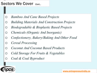 Sectors We Cover Cont…
o Bamboo And Cane Based Projects
o Building Materials And Construction Projects
o Biodegradable & Bioplastic Based Projects
o Chemicals (Organic And Inorganic)
o Confectionery, Bakery/Baking And Other Food
o Cereal Processing
o Coconut And Coconut Based Products
o Cold Storage For Fruits & Vegetables
o Coal & Coal Byproduct
www.entrepreneurindia.co
 