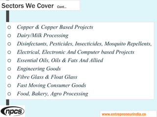 Sectors We Cover Cont…
o Copper & Copper Based Projects
o Dairy/Milk Processing
o Disinfectants, Pesticides, Insecticides, Mosquito Repellents,
o Electrical, Electronic And Computer based Projects
o Essential Oils, Oils & Fats And Allied
o Engineering Goods
o Fibre Glass & Float Glass
o Fast Moving Consumer Goods
o Food, Bakery, Agro Processing
www.entrepreneurindia.co
 