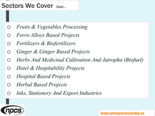 Sectors We Cover Cont…
o Fruits & Vegetables Processing
o Ferro Alloys Based Projects
o Fertilizers & Biofertilizers
o Ginger & Ginger Based Projects
o Herbs And Medicinal Cultivation And Jatropha (Biofuel)
o Hotel & Hospitability Projects
o Hospital Based Projects
o Herbal Based Projects
o Inks, Stationery And Export Industries
www.entrepreneurindia.co
 
