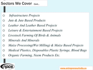 Sectors We Cover Cont…
o Infrastructure Projects
o Jute & Jute Based Products
o Leather And Leather Based Projects
o Leisure & Entertainment Based Projects
o Livestock Farming Of Birds & Animals
o Minerals And Minerals
o Maize Processing(Wet Milling) & Maize Based Projects
o Medical Plastics, Disposables Plastic Syringe, Blood Bags
o Organic Farming, Neem Products Etc.
www.entrepreneurindia.co
 