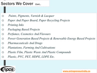 Sectors We Cover Cont…
o Paints, Pigments, Varnish & Lacquer
o Paper And Paper Board, Paper Recycling Projects
o Printing Inks
o Packaging Based Projects
o Perfumes, Cosmetics And Flavours
o Power Generation Based Projects & Renewable Energy Based Projects
o Pharmaceuticals And Drugs
o Plantations, Farming And Cultivations
o Plastic Film, Plastic Waste And Plastic Compounds
o Plastic, PVC, PET, HDPE, LDPE Etc.
www.entrepreneurindia.co
 