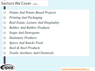 SectorsWe Cover Cont…
o Potato And Potato Based Projects
o Printing And Packaging
o Real Estate, Leisure And Hospitality
o Rubber And Rubber Products
o Soaps And Detergents
o Stationary Products
o Spices And Snacks Food
o Steel & Steel Products
o Textile Auxiliary And Chemicals
www.entrepreneurindia.co
 