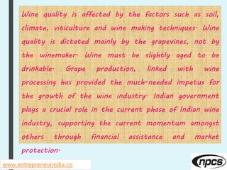www.entrepreneurindia.co
Wine quality is affected by the factors such as soil,
climate, viticulture and wine making techniques. Wine
quality is dictated mainly by the grapevines, not by
the winemaker. Wine must be slightly aged to be
drinkable. Grape production, linked with wine
processing has provided the much-needed impetus for
the growth of the wine industry. Indian government
plays a crucial role in the current phase of Indian wine
industry, supporting the current momentum amongst
others through financial assistance and market
protection.
 
