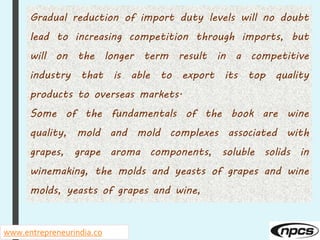 www.entrepreneurindia.co
Gradual reduction of import duty levels will no doubt
lead to increasing competition through imports, but
will on the longer term result in a competitive
industry that is able to export its top quality
products to overseas markets.
Some of the fundamentals of the book are wine
quality, mold and mold complexes associated with
grapes, grape aroma components, soluble solids in
winemaking, the molds and yeasts of grapes and wine
molds, yeasts of grapes and wine,
 