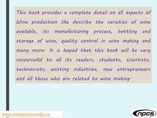 www.entrepreneurindia.co
This book provides a complete detail on all aspects of
Wine production like describe the varieties of wine
available, its manufacturing process, bottling and
storage of wine, quality control in wine making and
many more. It is hoped that this book will be very
resourceful to all its readers, students, scientists,
technocrats, existing industries, new entrepreneurs
and all those who are related to wine making.
 