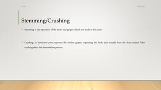 Stemming/Crushing
• Stemming is the separation of the stems and grapes (which are sends to the press)
• Crushing: A horizontal press squeezes the broken grapes, separating the fresh juice (must) from the skins (marc) After
crushing starts the fermentation process.
25-08-2020Dr.SS
 