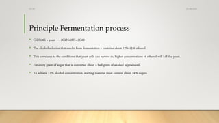 Principle Fermentation process
• C6H1206 + yeast ----2C2H40H + 2C02
• The alcohol solution that results from fermentation > contains about 12%-15 0 ethanol.
• This correlates to the conditions that yeast cells can survive in, higher concentrations of ethanol will kill the yeast.
• For every gram of sugar that is converted about a half gram of alcohol is produced.
• To achieve 12% alcohol concentration, starting material must contain about 24% sugars
25-08-2020Dr.SS
 