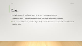 Cont…
• During fermentation the most harmful bacteria that can grow O is of the genus Acetobacter.
• However, this bacteria is sensitive to the free sulfur dioxide, which is why cleaning process is important.
• Burnt match smell S02 levels are greater than 40 ppm Overly sweet wine Fermentation can be restarted to convert the residual
sugar into alcohol.
25-08-2020Dr.SS
 