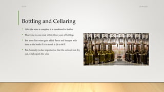 Bottling and Cellaring
• After the wine is complete it is transferred to bottles.
• Most wine is cons med within three years of bottling.
• But some fine wines gain added flavor and bouquet with
time in the bottle if it is stored at 50 to 60 F.
• But, humidity is also important so that the corks do not dry
out, which spoils the wine
25-08-2020Dr.SS
 