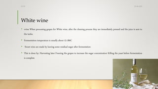 White wine
• vvine When processing grapes for White wine, after the cleaning process they are immediately pressed and the juice is sent to
the tanks.
• Fermentation temperature is usually about 15-180C
• Sweet wine are made by leaving some residual sugar after fermentation
• This is done by: Harvesting later Freezing the grapes to increase the sugar concentration Killing the yeast before fermentation
is complete
25-08-2020Dr.SS
 