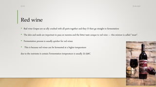 Red wine
• Red wine Grapes are us ally crushed with all parts together and they O then go straight to fermentation
• The skin and seeds are important to pass on tannins and the bitter taste unique to red wine — this mixture is called "must”.
• Fermentation process is usually quicker for red wines
• This is because red wines can be fermented at a higher temperature
due to the nutrients it contain Fermentation temperature is usually 22-250C
25-08-2020Dr.SS
 