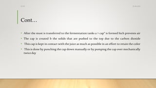 Cont…
• After the must is transferred to the fermentation tanks a > cap" is formed hich prevents air
• The cap is created b the solids that are pushed to the top due to the carbon dioxide
• This cap is kept in contact with the juice as much as possible in an effort to retain the color
• This is done by punching the cap down manually or by pumping the cap over mechanically
twice day
25-08-2020Dr.SS
 