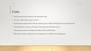 Cont..
• Once the juice has been transferred to the fermentation tanks,
• the yeast is added and the oxygen is removed.
• By removing the oxygen from the tanks, the oxidation process is halted, which helps prevent any bacteria growth.
• Yeast Saccharomyces cerevisiae is the species of yeast used in the fermentation process.
• This yeast species has been acclimated to the effects of the free sulfur dioxide.
• Other species of yeast are intially present on the grape however are killed in the cleaning process
25-08-2020Dr.SS
 