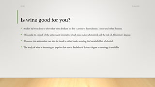 Is wine good for you?
• Studies ha been done to show that wine drinkers are less > prone to heart disease, cancer and other diseases.
• This could be a result of the antioxidant resveratrol which may reduce cholesterol and the risk of Alzheimer's disease.
• However this antioxidant can also be found in other foods, avoiding the harmful effect of alcohol.
• The study of wine is becoming so popular that now a Bachelor of Science degree in oenology is available
25-08-2020Dr.SS
 