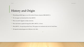 History and Origin
• Winemaking probably began as one of the earliest of human enterprises (8000-3000 B.C.).
• The wine grape was domesticated by at least 4000 B.C.
• Wine was used for Egyptian worship ceremonies.
• Wine only became a popular beverage about 2000- 1000 B.C. in Greece.
• About 600 B.C., wine growing reached France. Wine grapes were introduced early into the United States.
• The Spanish introduced grapes into California in the 1700's.
•
25-08-2020Dr.SS
 