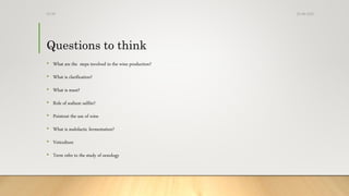 Questions to think
• What are the steps involved in the wine production?
• What is clarification?
• What is must?
• Role of sodium sulfite?
• Pointout the use of wine
• What is malolactic fermentation?
• Veticulture
• Term refer to the study of oenology
25-08-2020Dr.SS
 