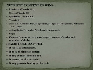 NUTRIENT CONTENT OF WINE:
 Riboflavin (Vitamin B12)
 Niacin (Vitamin B3)
 Pyridoxine (Vitamin B6)
 Vitamin K
 Minerals – Calcium, Iron, Magnesium, Manganese, Phosphorus, Potassium,
Zinc, Copper.
 Antioxidants- Flavonoid, Polyphenols, Resveratrol,
 Sugar
 Calories- Depends on the types of grapes, sweetness of alcohol and
percentage of alcohol.
HEALTH BENEFITS OF WINE
 It contains antioxidants.
 It boost the immune system.
 It help combat inflammation.
 It reduce the risk of stroke.
 It may promote healthy gut bacteria.
 