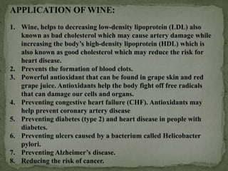 APPLICATION OF WINE:
1. Wine, helps to decreasing low-density lipoprotein (LDL) also
known as bad cholesterol which may cause artery damage while
increasing the body’s high-density lipoprotein (HDL) which is
also known as good cholesterol which may reduce the risk for
heart disease.
2. Prevents the formation of blood clots.
3. Powerful antioxidant that can be found in grape skin and red
grape juice. Antioxidants help the body fight off free radicals
that can damage our cells and organs.
4. Preventing congestive heart failure (CHF). Antioxidants may
help prevent coronary artery disease
5. Preventing diabetes (type 2) and heart disease in people with
diabetes.
6. Preventing ulcers caused by a bacterium called Helicobacter
pylori.
7. Preventing Alzheimer’s disease.
8. Reducing the risk of cancer.
 
