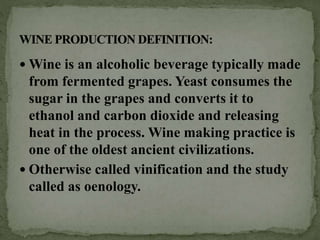  Wine is an alcoholic beverage typically made
from fermented grapes. Yeast consumes the
sugar in the grapes and converts it to
ethanol and carbon dioxide and releasing
heat in the process. Wine making practice is
one of the oldest ancient civilizations.
 Otherwise called vinification and the study
called as oenology.
 