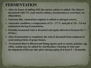  After six hours of adding SO2 the starter culture is added. The Must is
inoculated with 3% yeast starter culture, Saccharomyces cerevisiae var
ellipsoideus.
 Nutrients like, ammonium sulphate is added as nitrogen source.
 Anaerobic condition, a temperature of 21 – 27 °C and pH at 3.0 – 3.6 are
maintained during fermentation.
 Partially fermented wine is decanted and again allowed to ferment for 7 –
10 days.
 After fermentation is completed, the wine is decanted from sediment of
yeast and particles of grape tissues.
 Fermented Must is filtered and fining agents such as casein, gelatine, egg
white, tannin may be added for clarification. Clearing of wine and
development of flavour take place during aging of at least 8 – 10 months.
 