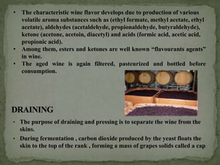 • The purpose of draining and pressing is to separate the wine from the
skins.
• During fermentation , carbon dioxide produced by the yeast floats the
skin to the top of the rank , forming a mass of grapes solids called a cap
• The characteristic wine flavor develops due to production of various
volatile aroma substances such as (ethyl formate, methyl acetate, ethyl
acetate), aldehydes (acetaldehyde, propionaldehyde, butyraldehyde),
ketone (acetone, acetoin, diacetyl) and acids (formic acid, acetic acid,
propionic acid).
• Among them, esters and ketones are well known “flavourants agents”
in wine.
• The aged wine is again filtered, pasteurized and bottled before
consumption.
 