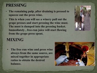 • The remaining pulp ,after draining is pressed to
squeeze out the press wine.
• This is when you will see a winery pull out the
grape presses and start pressing the wine must.
The must is dumped into the pressing basket.
Immediately , free-run juice will start flowing
from the grape press spout.
MIXING
• The free run wine and press wine
always from the same source, are
mixed together in appropriate
ratios to obtain the desired
balance.
 