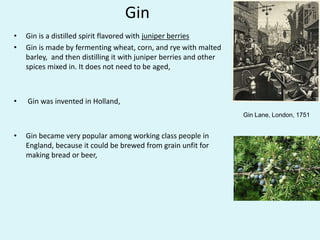 Gin
• Gin is a distilled spirit flavored with juniper berries
• Gin is made by fermenting wheat, corn, and rye with malted
barley, and then distilling it with juniper berries and other
spices mixed in. It does not need to be aged,
• Gin was invented in Holland,
• Gin became very popular among working class people in
England, because it could be brewed from grain unfit for
making bread or beer,
Gin Lane, London, 1751
 