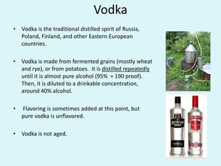 Vodka
• Vodka is the traditional distilled spirit of Russia,
Poland, Finland, and other Eastern European
countries.
• Vodka is made from fermented grains (mostly wheat
and rye), or from potatoes. It is distilled repeatedly
until it is almost pure alcohol (95% = 190 proof).
Then, it is diluted to a drinkable concentration,
around 40% alcohol.
• Flavoring is sometimes added at this point, but
pure vodka is unflavored.
• Vodka is not aged.
 
