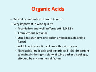 Organic Acids
– Second in content constituent in must
– Very important in wine quality
• Provide low and well buffered pH (3.0-3.5)
• Antimicrobial activities
• Stabilizes anthocyanins (color, antioxidant, desirable
flavor)
• Volatile acids (acetic acid and others) very low
• Fixed acids (malic acid and tartaric acid ~5:1) important
to maintain the right acidity of wine and anti-spoilage,
affected by environmental factors
 