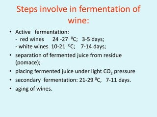 Steps involve in fermentation of
wine:
• Active fermentation:
- red wines 24 -27 0C; 3-5 days;
- white wines 10-21 0C; 7-14 days;
• separation of fermented juice from residue
(pomace);
• placing fermented juice under light CO2 pressure
• secondary fermentation: 21-29 0C, 7-11 days.
• aging of wines.
 