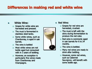 Differences in making red and white wine
 White Wine:
 Grapes for white wine are
harvested and pressed.
 The must is fermented in
stainless steel tanks.
 Some white wines, such as
Chardonnay, is aged in oak
barrels.
 The wine is bottled
 Most white wines are not
bottle aged but consumed
with in 3 years of bottling.
 However, an exception is
particularly fine wines made
from Chardonnay and
Champagne.
 Red Wine:
 Grapes for red wine are
harvested, crushed.
 The must is left with the
skins during fermentation to
produce the red color.
 Red wine is commonly aged
in oak barrels for 6 to 24
months.
 The wine is bottled.
 Many red wines are ready to
drink after bottling.
 However, some red wines,
such as Cabernet
Sauvignon, will benefit with
some bottle age.
 