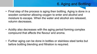 6. Aging and Bottling:
• Final step of the process is aging then bottling. Aging is done in a
wooden container allowing oxygen to enter and alcohol and
moisture to escape. When the water and alcohol are released,
volumn decreases.
• Acidity also decreases with the aging period forming complex
compound that affects the flavour and aroma.
• Further aging can be done in bottles or stainless steel tanks but
before bottling blending and filtration is required.
 