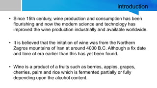 introduction
• Since 15th century, wine production and consumption has been
flourishing and now the modern science and technology has
improved the wine production industrially and available worldwide.
• It is believed that the initation of wine was from the Northern
Zagros mountains of Iran at around 4000 B.C. Although a fix date
and time of era earlier than this has yet been found.
• Wine is a product of a fruits such as berries, apples, grapes,
cherries, palm and rice which is fermented partially or fully
depending upon the alcohol content.
 