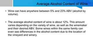 Average Alcohol Content of Wine
• Wine can have anywhere between 5% and 23% ABV (alcohol by
volume).
• The average alcohol content of wine is about 12%. This amount
varies depending on the variety of wine, as well as the winemaker
and their desired ABV. Some wines within the same family can
even see differences in the alcohol content due to the location of
the vineyard and winery.
 