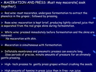  MACERATION AND PRESS: Must may macerate( soak
together).
 Red wine: must macerates, undergoes fermentation to extract the
phenolics in the grapes ; followed by pressing.
 Rose wine: maceration is kept brief, producing lightly colored juice that
is separated from the red grape skins during fermentation.
 White wine: pressed immediately before fermentation and the skins are
removed.
No maceration with skin.
 Maceration is simultaneous with fermentation.
 Inflatable membranes and pneumatic presses can execute long.
Slow periods of precise, minute amounts of pressure for an etremely
gentle pressing.
 High- tech presses to gently press grapes without crushing the seeds.
 High amounts of tannins in press juice than in free- run juice.
 
