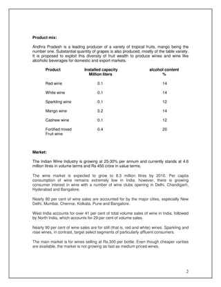 Product mix:
Andhra Pradesh is a leading producer of a variety of tropical fruits, mango being the
number one. Substantial quantity of grapes is also produced, mostly of the table variety.
It is proposed to exploit this diversity of fruit wealth to produce wines and wine like
alcoholic beverages for domestic and export markets.
Product

Installed capacity
Million liters

alcohol content
%

Red wine

0.1

14

White wine

0.1

14

Sparkling wine

0.1

12

Mango wine

0.2

14

Cashew wine

0.1

12

Fortified mixed
Fruit wine

0.4

20

Market:
The Indian Wine Industry is growing at 25-30% per annum and currently stands at 4.6
million litres in volume terms and Rs 450 crore in value terms.
The wine market is expected to grow to 8.3 million litres by 2010. Per capita
consumption of wine remains extremely low in India; however, there is growing
consumer interest in wine with a number of wine clubs opening in Delhi, Chandigarh,
Hyderabad and Bangalore.
Nearly 80 per cent of wine sales are accounted for by the major cities, especially New
Delhi, Mumbai, Chennai, Kolkata, Pune and Bangalore.
West India accounts for over 41 per cent of total volume sales of wine in India, followed
by North India, which accounts for 29 per cent of volume sales.
Nearly 90 per cent of wine sales are for still (that is, red and white) wines. Sparkling and
rose wines, in contrast, target select segments of particularly affluent consumers.
The main market is for wines selling at Rs.300 per bottle. Even though cheaper varities
are available, the market is not growing as fast as medium priced wines.

2

 