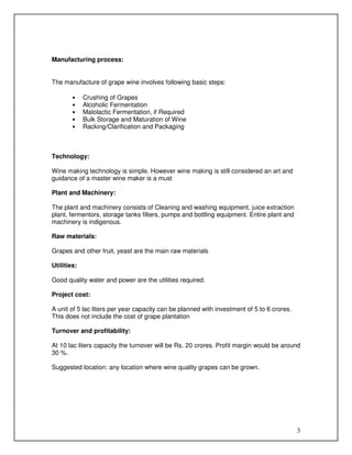 Manufacturing process:

The manufacture of grape wine involves following basic steps:
•
•
•
•
•

Crushing of Grapes
Alcoholic Fermentation
Malolactic Fermentation, if Required
Bulk Storage and Maturation of Wine
Racking/Clarification and Packaging

Technology:
Wine making technology is simple. However wine making is still considered an art and
guidance of a master wine maker is a must
Plant and Machinery:
The plant and machinery consists of Cleaning and washing equipment, juice extraction
plant, fermentors, storage tanks filters, pumps and bottling equipment. Entire plant and
machinery is indigenous.
Raw materials:
Grapes and other fruit, yeast are the main raw materials
Utilities:
Good quality water and power are the utilities required.
Project cost:
A unit of 5 lac liters per year capacity can be planned with investment of 5 to 6 crores.
This does not include the cost of grape plantation
Turnover and profitability:
At 10 lac liters capacity the turnover will be Rs. 20 crores. Profit margin would be around
30 %.
Suggested location: any location where wine quality grapes can be grown.

3

 
