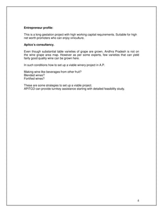 Entrepreneur profile:
This is a long gestation project with high working capital requirements. Suitable for high
net worth promoters who can enjoy viniculture.
Apitco’s consultancy.
Even though substantial table varieties of grape are grown, Andhra Pradesh is not on
the wine grape area map. However as per some experts, few varieties that can yield
fairly good quality wine can be grown here.
In such conditions how to set up a viable winery project in A.P.
Making wine like beverages from other fruit?
Blended wines?
Fortified wines?
These are some strategies to set up a viable project.
APITCO can provide turnkey assistance starting with detailed feasibility study.

4

 