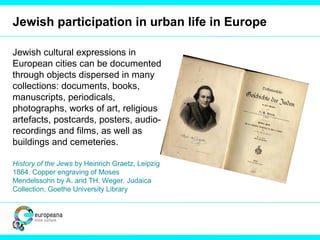 Jewish participation in urban life in Europe
Jewish cultural expressions in
European cities can be documented
through objects dispersed in many
collections: documents, books,
manuscripts, periodicals,
photographs, works of art, religious
artefacts, postcards, posters, audio-
recordings and films, as well as
buildings and cemeteries.
History of the Jews by Heinrich Graetz, Leipzig
1864. Copper engraving of Moses
Mendelssohn by A. and TH. Weger. Judaica
Collection, Goethe University Library
 