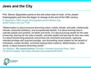 Jews and the City
Prof. Steven Zipperstein points to the anti-urban bias of most of the Jewish
historiography and how this began to change at the end of the 20th century.
S. Zipperstein (1987),Jewish Historiography and the Modern City.
Jewish History vol 2, pp 77-88
“Modernization is about everyone becoming urban, mobile, literate, articulate, intellectually
intricate, physically fastidious, and occupationally flexible. It is about learning how to
cultivate people and symbols, not fields and herds. It is about pursuing wealth for the sake
of learning, learning for the sake of wealth, and both wealth and learning for their own sake.
It is about transforming peasants and princes into merchants and priests, replacing
inherited privilege with acquired prestige, and dismantling social estates for the benefit of
individuals, nuclear families, and book-reading tribes (nations). Modernization, in other
words, is about everyone becoming Jewish.”
Yuri Slezkine, The Jewish Century. Princeton: Princeton University Press, 2004.
For the first chapter: http://press.princeton.edu/chapters/s7819.html
 
