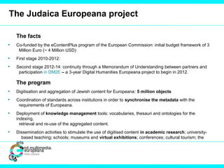 The Judaica Europeana project
The facts
• Co-funded by the eContentPlus program of the European Commission: initial budget framework of 3
Million Euro (~ 4 Million USD)
• First stage 2010-2012:
• Second stage 2012-14: continuity through a Memorandum of Understanding between partners and
participation in DM2E – a 3-year Digital Humanities Europeana project to begin in 2012.
The program
• Digitisation and aggregation of Jewish content for Europeana: 5 million objects
• Coordination of standards across institutions in order to synchronise the metadata with the
requirements of Europeana.
• Deployment of knowledge management tools: vocabularies, thesauri and ontologies for the
indexing,
retrieval and re-use of the aggregated content.
• Dissemination activities to stimulate the use of digitised content in academic research; university-
based teaching; schools; museums and virtual exhibitions; conferences; cultural tourism; the
arts
and multimedia.
 