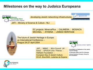 Milestones on the way to Judaica Europeana
The future of Jewish Heritage in Europe:
an International Conference –
Prague 24-27 April 2004
developing Jewish networking infrastructures
EC projects: MinervaPlus | CALIMERA | MOSAICA
MICHAEL | ATHENA | LINKED HERITAGE
JAFI – Ministry of Science & Culture - NLI
JAFI | MiBAC | MLA Council UK |
EAJC | EPOCH/ Univ Firenze |
HaNadiv Foundation |
European Day of Jewish Culture:
ECJC, Bnai Brith, Juderias de Espana
Consultation on Digitisation of the Jewish
Cultural Heritage
10 December 2004 at the EC in Brussels
Cultural Diversity in Europe: a focus for
the consultation
 