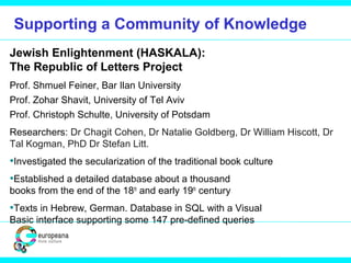 Supporting a Community of Knowledge
Jewish Enlightenment (HASKALA):
The Republic of Letters Project
Prof. Shmuel Feiner, Bar Ilan University
Prof. Zohar Shavit, University of Tel Aviv
Prof. Christoph Schulte, University of Potsdam
Researchers: Dr Chagit Cohen, Dr Natalie Goldberg, Dr William Hiscott, Dr
Tal Kogman, PhD Dr Stefan Litt.
•Investigated the secularization of the traditional book culture
•Established a detailed database about a thousand
books from the end of the 18th
and early 19th
century
•Texts in Hebrew, German. Database in SQL with a Visual
Basic interface supporting some 147 pre-defined queries
 