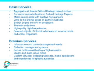 Basic Services
- Aggregation of Jewish Cultural Heritage related content
- Enhanced contextualization of Cultural Heritage Projects
- Media-centric portal with displays from partners
- Links to the original pages on partners websites
- Search engine and API for developers
- Thematic collections
- High quality digital experiences
- Selected objects of interest to be featured in social media
and online magazines
Premium Services
- Infrastructure and content management needs
- Collection management systems
- Secure professional hosting of high-resolution
images and audio-visual media
- Custom services: engaging web sites, mobile applications
and experiences for specific audiences
 