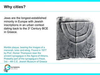 Why cities?
Jews are the longest-established
minority in Europe with Jewish
inscriptions in an urban context
dating back to the 3rd
Century BCE
in Greece.
Marble plaque, bearing the images of a
menorah, lulav and etrog. Found in 1977
by Prof. Homer Thompson near the
ancient synagogue in the Agora of Athens.
Probably part of the synagogue’s frieze,
3rd – 4th C.E. Jewish Museum of Greece
 