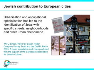 Jewish contribution to European cities
Urbanisation and occupational
specialisation has led to the
identification of Jews with
specific streets, neighbourhoods
and other urban phenomena.
The J-Street Project by Susan Heller.
Compton Verney Trust and the DAAD, Berlin,
2005. A book, installation and video produced
with the support of the European Association
for Jewish Culture.
 