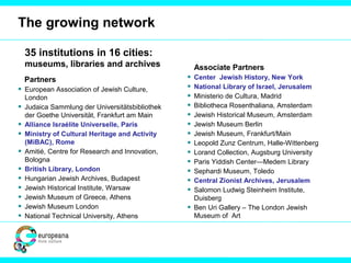 The growing network
35 institutions in 16 cities:
museums, libraries and archives
Partners
• European Association of Jewish Culture,
London
• Judaica Sammlung der Universitätsbibliothek
der Goethe Universität, Frankfurt am Main
• Alliance Israélite Universelle, Paris
• Ministry of Cultural Heritage and Activity
(MiBAC), Rome
• Amitié, Centre for Research and Innovation,
Bologna
• British Library, London
• Hungarian Jewish Archives, Budapest
• Jewish Historical Institute, Warsaw
• Jewish Museum of Greece, Athens
• Jewish Museum London
• National Technical University, Athens
Associate Partners
• Center Jewish History, New York
• National Library of Israel, Jerusalem
• Ministerio de Cultura, Madrid
• Bibliotheca Rosenthaliana, Amsterdam
• Jewish Historical Museum, Amsterdam
• Jewish Museum Berlin
• Jewish Museum, Frankfurt/Main
• Leopold Zunz Centrum, Halle-Wittenberg
• Lorand Collection, Augsburg University
• Paris Yiddish Center—Medem Library
• Sephardi Museum, Toledo
• Central Zionist Archives, Jerusalem
• Salomon Ludwig Steinheim Institute,
Duisberg
• Ben Uri Gallery – The London Jewish
Museum of Art
 