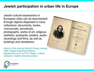 Jewish participation in urban life in Europe
Jewish cultural expressions in
European cities can be documented
through objects dispersed in many
collections: documents, books,
manuscripts, periodicals,
photographs, works of art, religious
artefacts, postcards, posters, audio-
recordings and films, as well as
buildings and cemeteries.
History of the Jews by Heinrich Graetz, Leipzig
1864. Copper engraving of Moses
Mendelssohn by A. and TH. Weger. Judaica
Collection, Goethe University Library
 