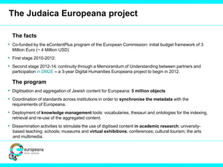 The Judaica Europeana project
The facts
• Co-funded by the eContentPlus program of the European Commission: initial budget framework of 3
Million Euro (~ 4 Million USD)
• First stage 2010-2012:
• Second stage 2012-14: continuity through a Memorandum of Understanding between partners and
participation in DM2E – a 3-year Digital Humanities Europeana project to begin in 2012.
The program
• Digitisation and aggregation of Jewish content for Europeana: 5 million objects
• Coordination of standards across institutions in order to synchronise the metadata with the
requirements of Europeana.
• Deployment of knowledge management tools: vocabularies, thesauri and ontologies for the indexing,
retrieval and re-use of the aggregated content.
• Dissemination activities to stimulate the use of digitised content in academic research; university-
based teaching; schools; museums and virtual exhibitions; conferences; cultural tourism; the arts
and multimedia.
 