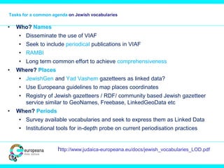Tasks for a common agenda on Jewish vocabularies
• Who? Names
• Disseminate the use of VIAF
• Seek to include periodical publications in VIAF
• RAMBI
• Long term common effort to achieve comprehensiveness
• Where? Places
• JewishGen and Yad Vashem gazetteers as linked data?
• Use Europeana guidelines to map places coordinates
• Registry of Jewish gazetteers / RDF/ community based Jewish gazetteer
service similar to GeoNames, Freebase, LinkedGeoData etc
• When? Periods
• Survey available vocabularies and seek to express them as Linked Data
• Institutional tools for in-depth probe on current periodisation practices
http://www.judaica-europeana.eu/docs/jewish_vocabularies_LOD.pdf
 